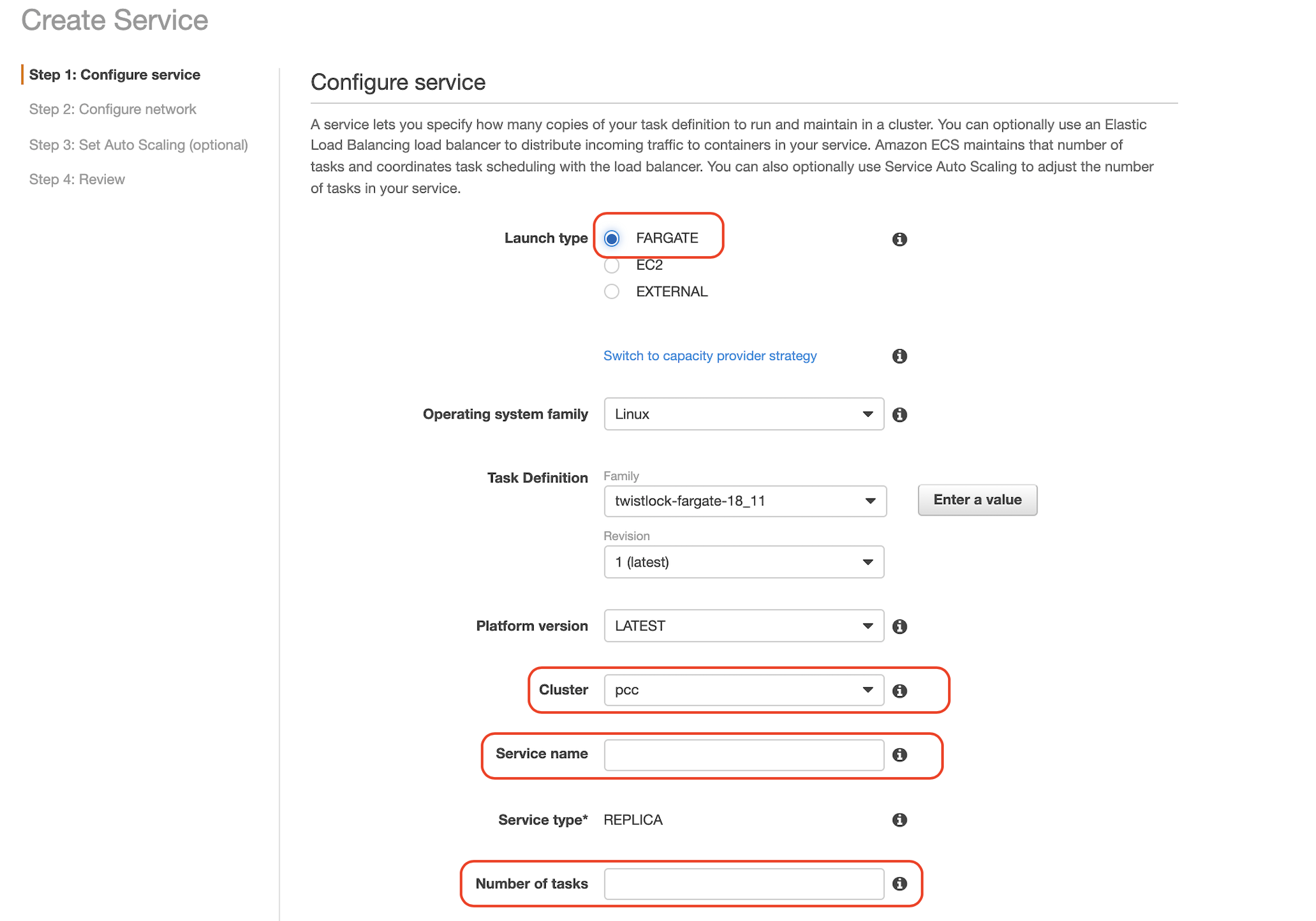 Create Service  Step 1: Configure service  Step 2: Configure network  Step 3: Set Auto Scaling (optional)  Step 4: Review  Configure service  A service lets you specify how many copies of your task definition to run and maintain in a cluster. You can optionally use an Elastic  Load Balancing load balancer to distribute incoming traffic to containers in your service. Amazon ECS maintains that number of  tasks and coordinates task scheduling with the load balancer. You can also optionally use Service Auto Scaling to adjust the number  of tasks in your service.  Launch type  Operating system family  Task Definition  Platform version  Cluster  Service name  Service type*  Number Of tasks  @ FARGATE  o  EXTERNAL  Switch to capacity provider strategy  Linux  Family  twistlock-fargate-18_11  Revision  1 (latest)  LATEST  pcc  o  o  Enter a value  •o  o  o  o