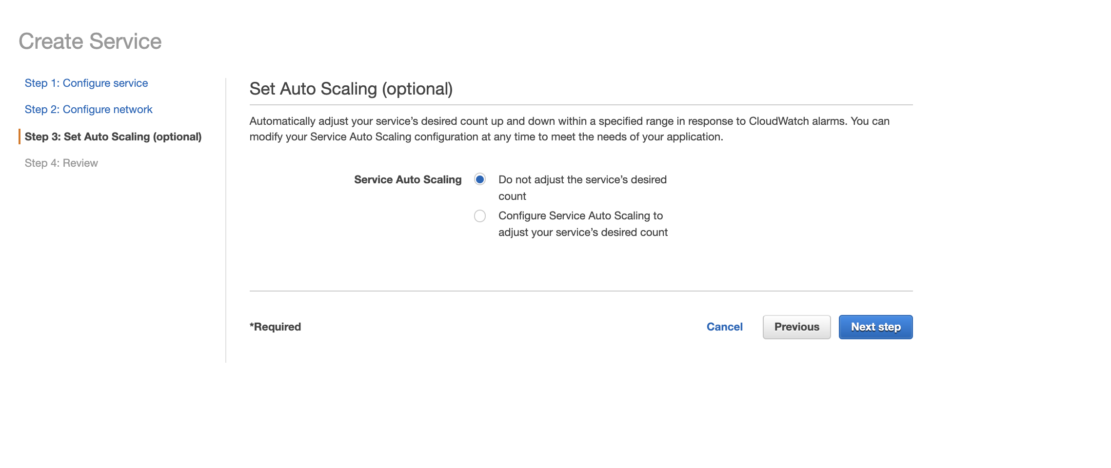 Create Service  Step 1: Configure service  Step 2: Configure network  Step 3: Set Auto Scaling (optional)  Step 4: Review  Set Auto Scaling (optional)  Automatically adjust your service's desired count up and down within a specified range in response to CloudWatch alarms. You can  modify your Service Auto Scaling configuration at any time to meet the needs of your application.  Service Auto Scaling  O  *Required  Do not adjust the service's desired  count  Configure Service Auto Scaling to  adjust your service's desired count  Cancel  Previous  Next step