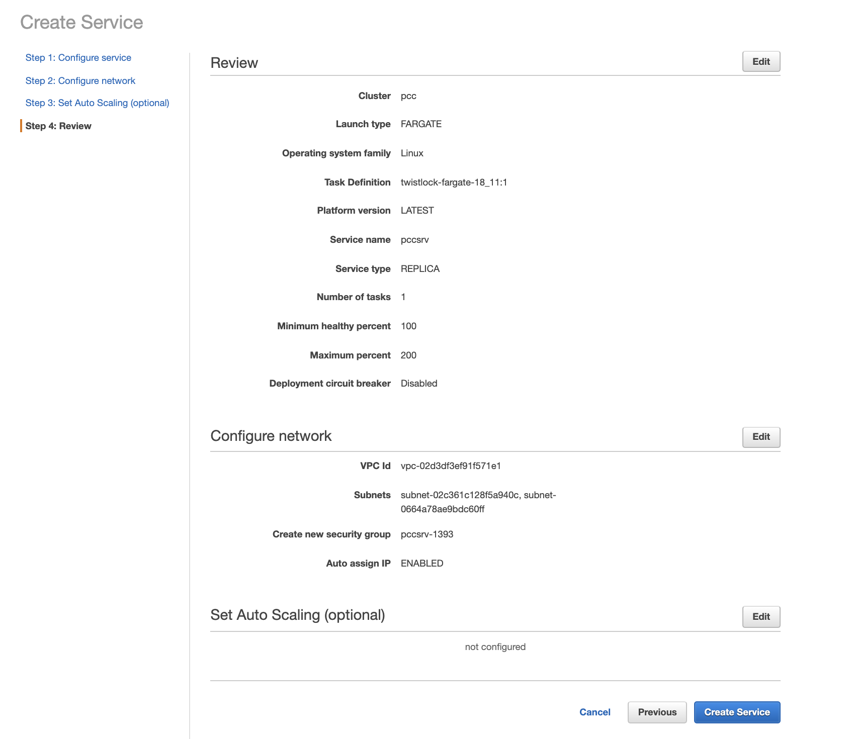 Create Service  Step 1 : Configure sen.'ice  Step 2: Configure network  Step 3: Set Auto Scaling (optional)  Step 4: Review  Review  Cluster  Launch type  Operating system family  Task Definition  Platform version  Service name  Service type  Number of tasks  Minimum healthy percent  Maximum percent  Deployment circuit breaker  Configure network  VPC Id  Subnets  Create new security group  Auto assign IP  Set Auto Scaling (optional)  PCC  FARGATE  Linux  twistlock-fargate- 18_ 11 : 1  LATEST  pccsrv  REPLICA  100  200  Disabled  vpc-02d3df3ef91f571e1  subnet-02c361 c128f5a940c, subnet-  0664a78ae9bdc60ff  pccsrv- 1393  ENABLED  not configured  Cancel  Previous  Edit  Create Service