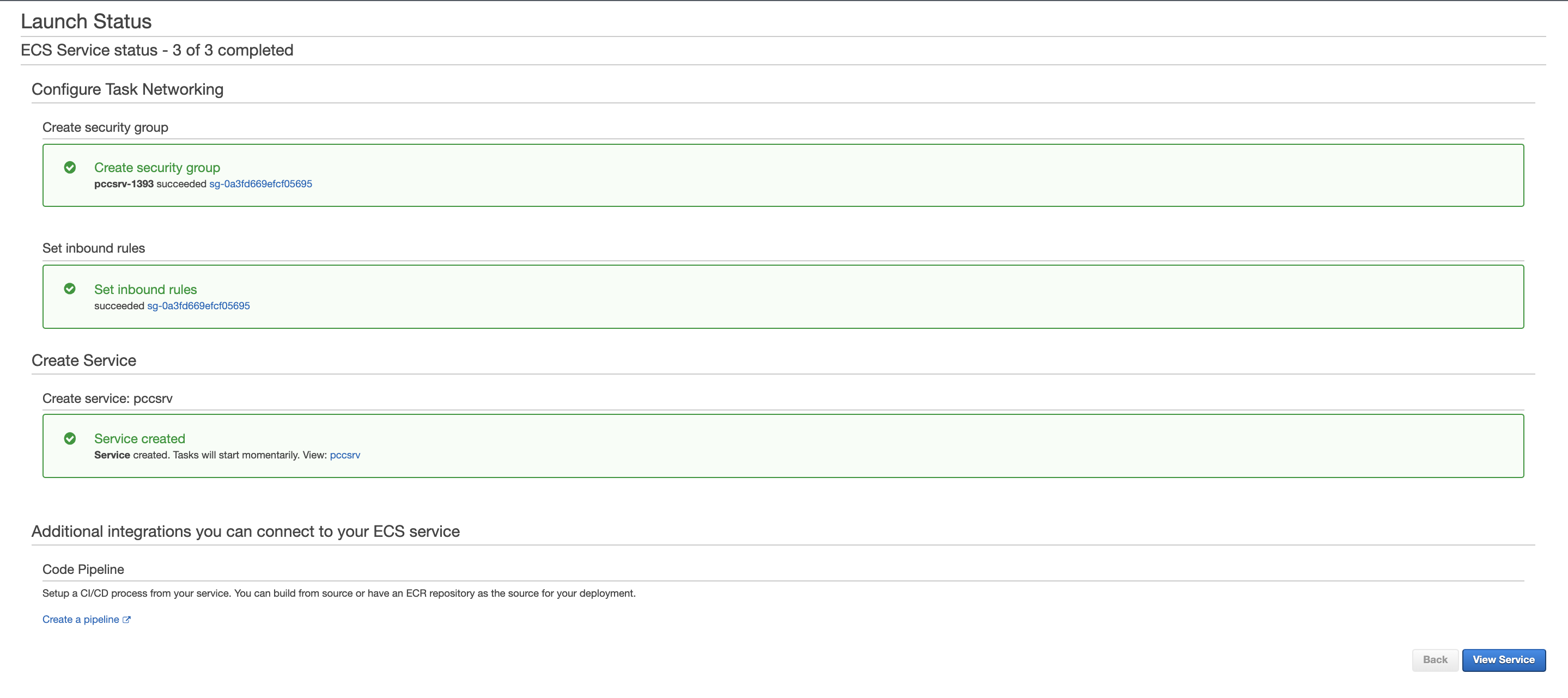 Launch Status  ECS Service status - 3 of 3 completed  Configure Task Networking  Create security group  Create security group  pccsrv-1393 succeeded sg-Oa3fd669efcf05695  Set inbound rules  Set inbound rules  succeeded sg-Oa3fd669efcf05695  Create Service  Create service: pccsrv  Service created  Service created. Tasks will start momentarily. Mew: pccsrv  Additional integrations you can connect to your ECS service  Code Pipeline  Setup a CI/CD process from your service. You can build from source or have an ECR repository as the source for your deployment.  Create a pipeline c?  Back  View Service