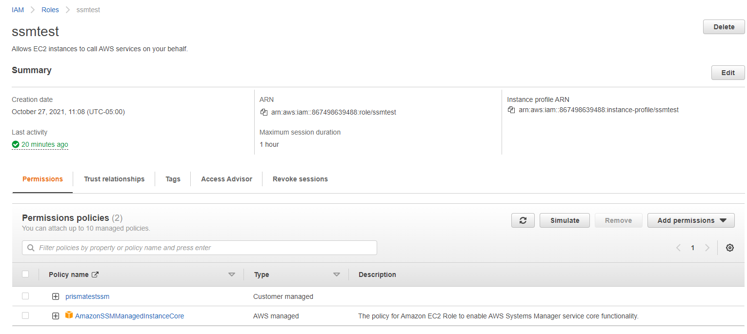 >IAMロール ssmtest > ssmtest EC2 インスタンスが呼び出すことを許可しますAWSあなたに代わってサービス。 概要 作成日 2021 年 10 月 27 日 11108 (UTC-OSOO ) 20 分前の最後のアクティビティ 削除 インスタンス プロファイルの編集ARN ARN Q] arn:aws:iam::867498639488:role/ssmtest 最大セッション時間 1 時間 アクセス許可 信頼関係 タグ アクセスアドバイザー アクセス許可 ポリシー (2) 最大 10 個の管理ポリシーをアタッチできますQプロパティまたは po/jcy 名でポリシーをフィルタリングし、Enter キーを押しますPolicy名前 Prismatesssm AmazonSSMManagedlnstanceCore セッションの取り消し タイプ カスタマー管理AWSmanaged Simulate Remove Add パーミッション 説明policy有効にする Amazon EC2 ロールAWSSystems Manager サービスのコア機能。