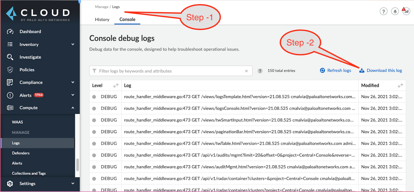 CLOUD  Investigate  ponci—  Alerts  Loss  History  Console debug logs  Debug data to  Filter logs b,' and  Log  DEBUG  DEBUG  DEB UG  DEB UG  DEBUG  DEBUG  DEB UG  DEB  Step -I  Step -2  Col  @ bogs  GET 'views 21.08.525 Itonetworks.com„,  GET 21 S 25 cmalvia@paloaltonetworks.Com „ .  GET 'views co. „  GET 21.08.525 .  GET 'views ion 2108.525 admi.  GET it z..  GET 'audit Mgmt. •2108.52 S a „  GET  Down I oad this Jog  Nov 26, 2021  26. 2021 3:02:...  Nov 26.2021 3:02:...  Nov 26, 2021 302:._.  2021 3:02:,..  New 26.2021 302...  2021 3:02:...  Nov 26, 2021