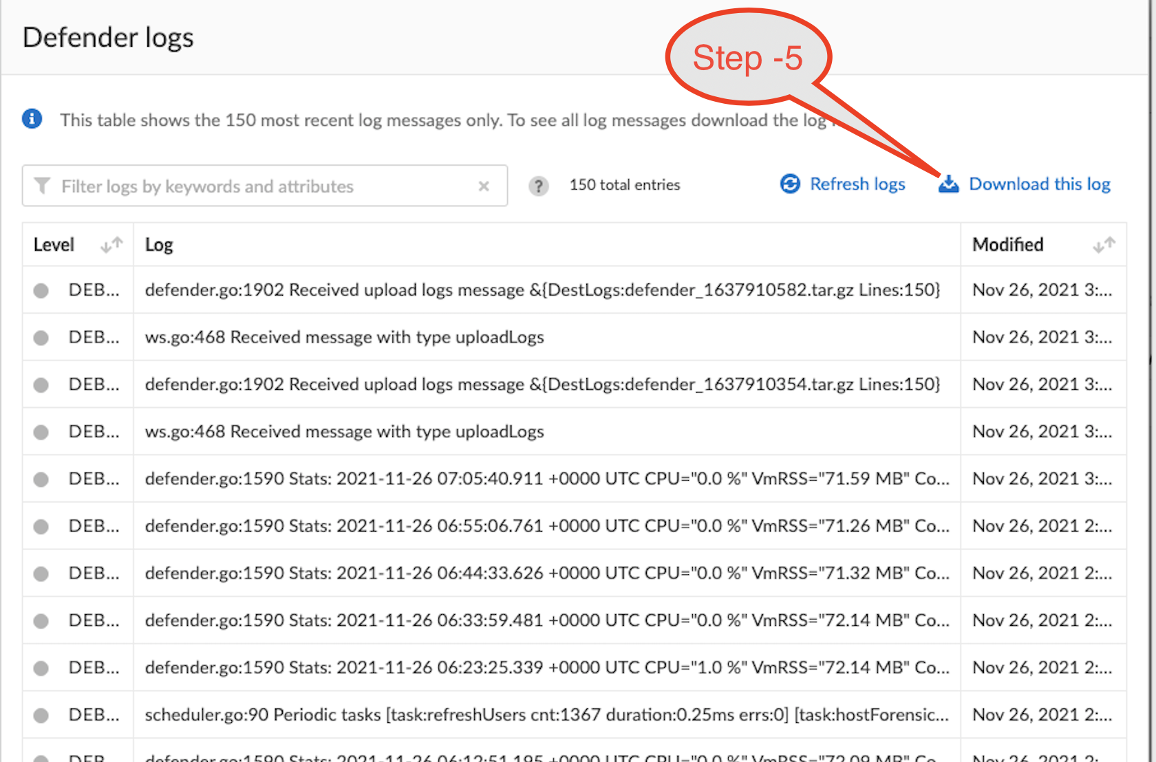 Defender logs  Step -5  O This table shows the 150 most recent log messages only. To See all log messages download the 10  Y Filter logs by keywords and attributes  150 total entries  DEB...  DEB...  DEB...  DEB...  DEB...  DEB...  DEB...  DEB...  DEB...  DEB...  defender.go:1902 Received upload logs message &(DestLogs:defender  ws.go:468 Received message with type uploadLogs  defender.go:1902 Received upload logs message  ws.go:468 Received message with type uploadLogs  @ Refresh logs  _1637910582.tar.gz Lines:150)  1637910354.tar.gz Lines:150)  defender.go:1590 stats: 2021-11-26 +0000 UTC 96" MB" co...  defender.go:1590 Stats: 2021-11-26 +0000 UTC 96" MB" co...  defender.go:1590 Stats: 2021-11-26 +0000 UTC CPU-"0.0 96" MB"  Co...  defender.go:1590 Stats: 2021-11-26 +0000 UTC CPU-"O.0 96" VmRSS-"72.14 MB" co.„  defender.go:1590 stats: 2021-11-26 +0000 UTC CPU-"I.0 96" MB" co.„  scheduler.go:90 Periodic tasks [task:refreshUsers cnt:1367 duration:O.25ms errs:O] (task:hostForensic...  con 4 OC 1  Download this log  Modified  Nov 26, 2021 3:...  Nov 26, 2021 3:...  Nov 26, 2021 3:...  Nov 26, 2021 3:...  Nov 26, 2021  Nov 26, 2021  Nov 26,  2021  Nov 26, 2021 2:...  Nov 26, 2021 2:...  Nov 26, 2021